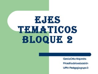 EJES TEMATICOS BLOQUE 2 García Ortiz Alejandra Filosofía de la educación UPN- Pedagogía grupo 3 
