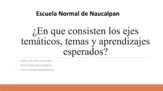 ¿En que consisten los ejes
temáticos, temas y aprendizajes
esperados?
1. DANIELA DE JESUS OCHOA CRUZ
2. RIVERA PÉREZ ODALYS XIMENA
3. LESLY FERNANDA MARTÍNEZ RUIZ
Escuela Normal de Naucalpan
 