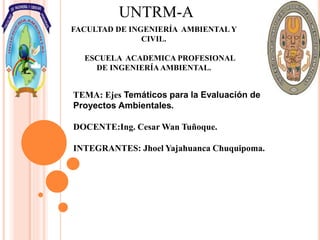 UNTRM-A
FACULTAD DE INGENIERÍA AMBIENTAL Y
CIVIL.
ESCUELA ACADEMICA PROFESIONAL
DE INGENIERÍA AMBIENTAL.
TEMA: Ejes Temáticos para la Evaluación de
Proyectos Ambientales.
DOCENTE:Ing. Cesar Wan Tuñoque.
INTEGRANTES: Jhoel Yajahuanca Chuquipoma.
 