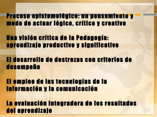 Proceso epistemológico: un pensamiento y
modo de actuar lógico, crítico y creativo
Una visión crítica de la Pedagogía:
aprendizaje productivo y significativo
El desarrollo de destrezas con criterios de
desempeño
El empleo de las tecnologías de la
información y la comunicación
La evaluación integradora de los resultados
del aprendizaje
 