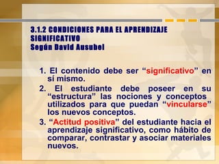 3.1.2 CONDICIONES PARA EL APRENDIZAJE
SIGNIFICATIVO
Según David Ausubel
1. El contenido debe ser “significativo” en
sí mismo.
2. El estudiante debe poseer en su
“estructura” las nociones y conceptos
utilizados para que puedan “vincularse”
los nuevos conceptos.
3. “Actitud positiva” del estudiante hacia el
aprendizaje significativo, como hábito de
comparar, contrastar y asociar materiales
nuevos.
 
