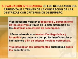 5. EVALUACIÓN INTEGRADORA DE LOS RESULTADOS DEL
APRENDIZAJE A TRAVÉS DE LA CONCRECIÓN DE LAS
DESTREZAS CON CRITERIOS DE DESEMPEÑO.
Es necesario valorar el desarrollo y cumplimiento
de los objetivos a través de la sistematización de
las destrezas con criterio de desempeño.
Se requiere de una evaluación diagnóstica y
formativa que detecte a tiempo las insuficiencias y
limitaciones a fin de adoptar medidas correctivas.
Se privilegian los instrumentos cualitativos sobre
los cuantitativos.
 