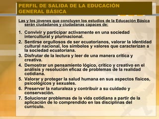 PERFIL DE SALIDA DE LA EDUCACIÓN
GENERAL BÁSICA
Las y los jóvenes que concluyen los estudios de la Educación Básica
serán ciudadanos y ciudadanas capaces de:
1. Convivir y participar activamente en una sociedad
intercultural y plurinacional.
2. Sentirse orgullosos de ser ecuatorianos, valorar la identidad
cultural nacional, los símbolos y valores que caracterizan a
la sociedad ecuatoriana.
3. Disfrutar de la lectura y leer de una manera crítica y
creativa.
4. Demostrar un pensamiento lógico, crítico y creativo en el
análisis y resolución eficaz de problemas de la realidad
cotidiana.
5. Valorar y proteger la salud humana en sus aspectos físicos,
psicológicos y sexuales.
6. Preservar la naturaleza y contribuir a su cuidado y
conservación.
7. Solucionar problemas de la vida cotidiana a partir de la
aplicación de lo comprendido en las disciplinas del
currículo.
 