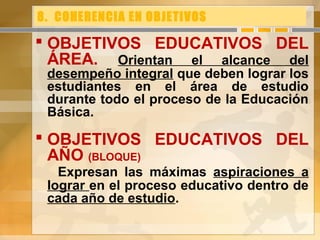 8. COHERENCIA EN OBJETIVOS
 OBJETIVOS EDUCATIVOS DEL
ÁREA. Orientan el alcance del
desempeño integral que deben lograr los
estudiantes en el área de estudio
durante todo el proceso de la Educación
Básica.
 OBJETIVOS EDUCATIVOS DEL
AÑO (BLOQUE)
Expresan las máximas aspiraciones a
lograr en el proceso educativo dentro de
cada año de estudio.
 