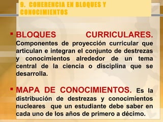 9. COHERENCIA EN BLOQUES Y
CONOCIMIENTOS
 BLOQUES CURRICULARES.
Componentes de proyección curricular que
articulan e integran el conjunto de destrezas
y conocimientos alrededor de un tema
central de la ciencia o disciplina que se
desarrolla.
 MAPA DE CONOCIMIENTOS. Es la
distribución de destrezas y conocimientos
nucleares que un estudiante debe saber en
cada uno de los años de primero a décimo.
 