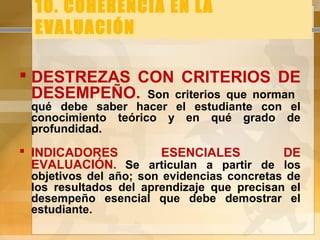 10. COHERENCIA EN LA
EVALUACIÓN
 DESTREZAS CON CRITERIOS DE
DESEMPEÑO. Son criterios que norman
qué debe saber hacer el estudiante con el
conocimiento teórico y en qué grado de
profundidad.
 INDICADORES ESENCIALES DE
EVALUACIÓN. Se articulan a partir de los
objetivos del año; son evidencias concretas de
los resultados del aprendizaje que precisan el
desempeño esencial que debe demostrar el
estudiante.
 