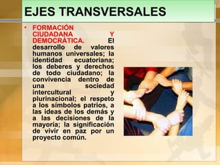 EJES TRANSVERSALESEJES TRANSVERSALES
• FORMACIÓN
CIUDADANA Y
DEMOCRÁTICA. El
desarrollo de valores
humanos universales; la
identidad ecuatoriana;
los deberes y derechos
de todo ciudadano; la
convivencia dentro de
una sociedad
intercultural y
plurinacional; el respeto
a los símbolos patrios, a
las ideas de los demás y
a las decisiones de la
mayoría; la significación
de vivir en paz por un
proyecto común.
 