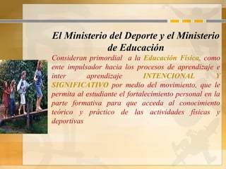 El Ministerio del Deporte y el Ministerio
de Educación
Consideran primordial a la Educación Física, como
ente impulsador hacia los procesos de aprendizaje e
inter aprendizaje INTENCIONAL Y
SIGNIFICATIVO por medio del movimiento, que le
permita al estudiante el fortalecimiento personal en la
parte formativa para que acceda al conocimiento
teórico y práctico de las actividades físicas y
deportivas
 