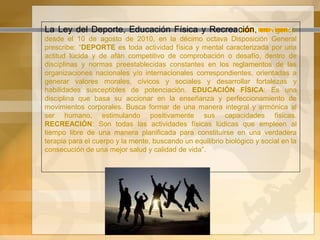 La Ley del Deporte, Educación Física y Recreación, en vigencia
desde el 10 de agosto de 2010, en la décimo octava Disposición General
prescribe: “DEPORTE es toda actividad física y mental caracterizada por una
actitud lúcida y de afán competitivo de comprobación o desafío, dentro de
disciplinas y normas preestablecidas constantes en los reglamentos de las
organizaciones nacionales y/o internacionales correspondientes, orientadas a
generar valores morales, cívicos y sociales y desarrollar fortalezas y
habilidades susceptibles de potenciación. EDUCACIÓN FÍSICA: Es una
disciplina que basa su accionar en la enseñanza y perfeccionamiento de
movimientos corporales. Busca formar de una manera integral y armónica al
ser humano, estimulando positivamente sus capacidades físicas.
RECREACIÓN: Son todas las actividades físicas lúdicas que empleen al
tiempo libre de una manera planificada para constituirse en una verdadera
terapia para el cuerpo y la mente, buscando un equilibrio biológico y social en la
consecución de una mejor salud y calidad de vida”.
 