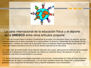 La carta internacional de la educación física y el deporte
de la UNESCO entre otros artículos propone:
1.1. Todo ser humano tiene el derecho fundamental de acceder a la educación física y al deporte, que son
indispensables para el pleno desarrollo de su personalidad. El derecho a desarrollar las facultades físicas,
intelectuales y morales por medio de la educación física y el deporte deberá garantizarse tanto dentro del
marco del sistema educativo como en el de los demás aspectos de la vida social.
1.2. Cada cual, de conformidad con la tradición deportiva de su país, debe gozar de todas las oportunidades
de practicar la educación física y el deporte, de mejorar su condición física y de alcanzar el nivel de
realización deportiva correspondiente a sus dones.
1.3. Se han de ofrecer oportunidades especiales a los jóvenes, comprendidos los niños de edad preescolar,
a las personas de edad y a los deficientes, a fin de hacer posible el desarrollo integral de su personalidad
gracias a unos programas de educación física y deporte adaptados a sus necesidades.
 