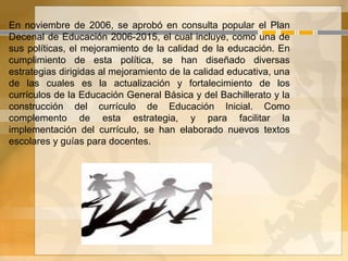 En noviembre de 2006, se aprobó en consulta popular el Plan
Decenal de Educación 2006-2015, el cual incluye, como una de
sus políticas, el mejoramiento de la calidad de la educación. En
cumplimiento de esta política, se han diseñado diversas
estrategias dirigidas al mejoramiento de la calidad educativa, una
de las cuales es la actualización y fortalecimiento de los
currículos de la Educación General Básica y del Bachillerato y la
construcción del currículo de Educación Inicial. Como
complemento de esta estrategia, y para facilitar la
implementación del currículo, se han elaborado nuevos textos
escolares y guías para docentes.
 