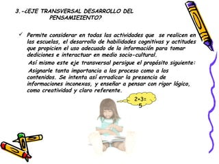 3.-¿EJE TRANSVERSAL DESARROLLO DEL
          PENSAMIEIENTO?

  Permite considerar en todas las actividades que se realicen en
   las escuelas, el desarrollo de habilidades cognitivas y actitudes
   que propicien el uso adecuado de la información para tomar
   dediciones e interactuar en medio socio-cultural.
    Así mismo este eje transversal persigue el propósito siguiente:
    Asignarle tanta importancia a los proceso como a los
   contenidos. Se intenta así erradicar la presencia de
   informaciones inconexas, y enseñar a pensar con rigor lógico,
   como creatividad y claro referente.
                                            2+3=
                                             5
 