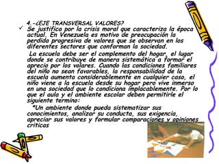 4.-¿EJE TRANSVERSAL VALORES?
 Se justifica por la crisis moral que caracteriza la época
  actual. En Venezuela es motivo de preocupación la
  perdida progresiva de valores que se observan en los
  diferentes sectores que conforman la sociedad.
   La escuela debe ser el complemento del hogar, el lugar
  donde se contribuye de manera sistemática a formar el
  aprecio por los volares. Cuando las condiciones familiares
  del niño no sean favorables, la responsabilidad de la
  escuela aumenta considerablemente en cualquier caso, el
  niño viene a la escuela desde su hogar pero vive inmerso
  en una sociedad que lo condiciona implacablemente. Por lo
  que el aula y el ambiente escolar deben permitirle el
  siguiente termino:
    *Un ambiente donde pueda sistematizar sus
  conocimientos, analizar su conducta, sus exigencia,
  apreciar sus valores y formular comparaciones y opiniones
  criticas
 