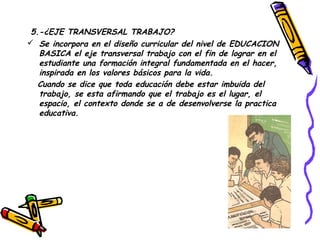 5.-¿EJE TRANSVERSAL TRABAJO?
 Se incorpora en el diseño curricular del nivel de EDUCACION
   BASICA el eje transversal trabajo con el fin de lograr en el
   estudiante una formación integral fundamentada en el hacer,
   inspirada en los valores básicos para la vida.
   Cuando se dice que toda educación debe estar imbuida del
   trabajo, se esta afirmando que el trabajo es el lugar, el
   espacio, el contexto donde se a de desenvolverse la practica
   educativa.
 