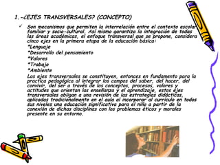1.-¿EJES TRANSVERSALES? (CONCEPTO)
  Son mecanismos que permiten la interrelación entre el contexto escolar,
   familiar y socio-cultural. Así mismo garantiza la integración de todas
   las áreas académicas, el enfoque transversal que se propone, considera
   cinco ejes en la primera etapa de la educación básica:
   *Lenguaje
   *Desarrollo del pensamiento
   *Valores
   *Trabajo
   *Ambiente
   Los ejes transversales se constituyen, entonces en fundamento para la
   practica pedagógica al integrar los campos del saber, del hacer, del
   convivir, del ser a través de los conceptos, procesos, valores y
   actitudes que orientan las enseñanza y el aprendizaje, estos ejes
   transversales obligan a una revisión de las estrategias didácticas,
   aplicadas tradicionalmente en el aula al incorporar al currículo en todos
   sus niveles una educación significativa para el niño a partir de la
   conexión de dichas disciplinas con los problemas éticos y morales
   presente en su entorno.
 