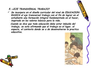 5.-¿EJE TRANSVERSAL TRABAJO?
 Se incorpora en el diseño curricular del nivel de EDUCACION
   BASICA el eje transversal tr...