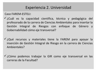 Experiencia 2. Universidad
Caso FAREM-ESTELI:
 ¿Cuál es la capacidad científica, técnica y pedagógica del
  profesorado de la carrera de Ciencias Ambientales para insertar la
  Gestión Integral de Riesgos con enfoque de Género y
  Gobernabilidad cómo eje transversal?

 ¿Qué recursos y materiales tiene la FAREM para apoyar la
  inserción de Gestión Integral de Riesgo en la carrera de Ciencias
  Ambientales?

 ¿Cómo podemos trabajar la GIR como eje transversal en las
  carreras de la Facultad?
 
