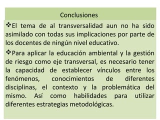 Conclusiones
El tema de al transversalidad aun no ha sido
asimilado con todas sus implicaciones por parte de
los docentes de ningún nivel educativo.
Para aplicar la educación ambiental y la gestión
de riesgo como eje transversal, es necesario tener
la capacidad de establecer vínculos entre los
fenómenos,      conocimientos     de    diferentes
disciplinas, el contexto y la problemática del
mismo. Así como habilidades para utilizar
diferentes estrategias metodológicas.
 