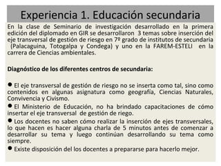 Experiencia 1. Educación secundaria
En la clase de Seminario de investigación desarrollado en la primera
edición del diplomado en GIR se desarrollaron 3 temas sobre inserción del
eje transversal de gestión de riesgo en 7º grado de institutos de secundaria
 (Palacaguina, Totogalpa y Condega) y uno en la FAREM-ESTELI en la
carrera de Ciencias ambientales.

Diagnóstico de los diferentes centros de secundaria:

El eje transversal de gestión de riesgo no se inserta como tal, sino como
contenidos en algunas asignatura como geografía, Ciencias Naturales,
Convivencia y Civismo.
El Ministerio de Educación, no ha brindado capacitaciones de cómo
insertar el eje transversal de gestión de riego.
Los docentes no saben cómo realizar la inserción de ejes transversales,
lo que hacen es hacer alguna charla de 5 minutos antes de comenzar a
desarrollar su tema y luego continúan desarrollando su tema como
siempre.
Existe disposición del los docentes a prepararse para hacerlo mejor.
 