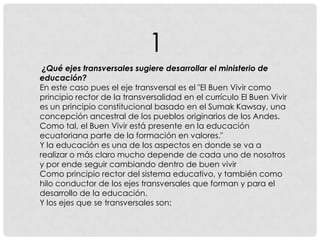 ¿Qué ejes transversales sugiere desarrollar el ministerio de
educación?
En este caso pues el eje transversal es el "El Buen Vivir como
principio rector de la transversalidad en el currículo El Buen Vivir
es un principio constitucional basado en el Sumak Kawsay, una
concepción ancestral de los pueblos originarios de los Andes.
Como tal, el Buen Vivir está presente en la educación
ecuatoriana parte de la formación en valores."
Y la educación es una de los aspectos en donde se va a
realizar o más claro mucho depende de cada uno de nosotros
y por ende seguir cambiando dentro de buen vivir
Como principio rector del sistema educativo, y también como
hilo conductor de los ejes transversales que forman y para el
desarrollo de la educación.
Y los ejes que se transversales son:
1
 