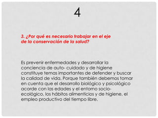 4
3. ¿Por qué es necesario trabajar en el eje
de la conservación de la salud?
Es prevenir enfermedades y desarrollar la
conciencia de auto- cuidado y de higiene
constituye temas importantes de defender y buscar
la calidad de vida. Porque también debemos tomar
en cuenta que el desarrollo biológico y psicológico
acorde con las edades y el entorno socio-
ecológico, los hábitos alimenticios y de higiene, el
empleo productivo del tiempo libre.
 