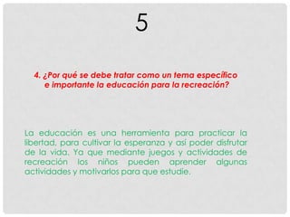 5
4. ¿Por qué se debe tratar como un tema específico
e importante la educación para la recreación?
La educación es una herramienta para practicar la
libertad, para cultivar la esperanza y así poder disfrutar
de la vida. Ya que mediante juegos y actividades de
recreación los niños pueden aprender algunas
actividades y motivarlos para que estudie.
 