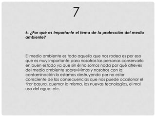7
6. ¿Por qué es importante el tema de la protección del medio
ambiente?
El medio ambiente es todo aquello que nos rodea es por eso
que es muy importante para nosotros las personas conservarlo
en buen estado ya que sin él no somos nada por qué atreves
del medio ambiente sobrevivimos y nosotros con la
contaminación lo estamos destruyendo por no estar
consciente de las consecuencias que nos puede ocasionar el
tirar basura, quemar la misma, las nuevas tecnologías, el mal
uso del agua, etc.
 