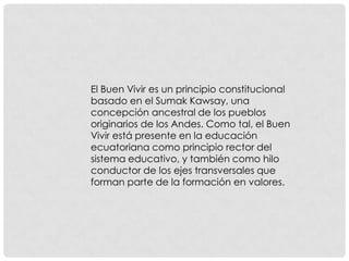 El Buen Vivir es un principio constitucional
basado en el Sumak Kawsay, una
concepción ancestral de los pueblos
originarios de los Andes. Como tal, el Buen
Vivir está presente en la educación
ecuatoriana como principio rector del
sistema educativo, y también como hilo
conductor de los ejes transversales que
forman parte de la formación en valores.
 