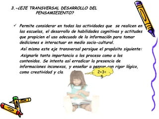 Permite considerar en todas las actividades que  se realicen en las escuelas, el desarrollo de habilidades cognitivas y actitudes que propicien el uso adecuado de la información para tomar dediciones e interactuar en medio socio-cultural. Así mismo este eje transversal persigue el propósito siguiente: Asignarle tanta importancia a los proceso como a los contenidos. Se intenta así erradicar la presencia de informaciones inconexas, y enseñar a pensar con rigor lógico, como creatividad y claro referente.  3.-¿EJE TRANSVERSAL DESARROLLO DEL PENSAMIEIENTO? 2+3=5 