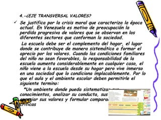 4.-¿EJE TRANSVERSAL VALORES? Se justifica por la crisis moral que caracteriza la época actual. En Venezuela es motivo de preocupación la perdida progresiva de valores que se observan en los diferentes sectores que conforman la sociedad. La escuela debe ser el complemento del hogar, el lugar donde se contribuye de manera sistemática a formar el aprecio por los volares. Cuando las condiciones familiares del niño no sean favorables, la responsabilidad de la escuela aumenta considerablemente en cualquier caso, el niño viene a la escuela desde su hogar pero vive inmerso en una sociedad que lo condiciona implacablemente. Por lo que el aula y el ambiente escolar deben permitirle el siguiente termino: *Un ambiente donde pueda sistematizar sus conocimientos, analizar su conducta, sus exigencia, apreciar sus valores y formular comparaciones y opiniones criticas  
