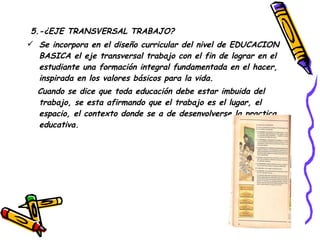 5.-¿EJE TRANSVERSAL TRABAJO? Se incorpora en el diseño curricular del nivel de EDUCACION BASICA el eje transversal trabajo con el fin de lograr en el estudiante una formación integral fundamentada en el hacer, inspirada en los valores básicos para la vida. Cuando se dice que toda educación debe estar imbuida del trabajo, se esta afirmando que el trabajo es el lugar, el espacio, el contexto donde se a de desenvolverse la practica educativa. 