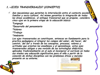 1.-¿EJES TRANSVERSALES? (CONCEPTO) Son mecanismos que permiten la interrelación entre el contexto escolar, familiar y socio-cultural. Así mismo garantiza la integración de todas las áreas académicas, el enfoque transversal que se propone, considera cinco ejes en la primera etapa de la educación básica: *Lenguaje *Desarrollo del pensamiento *Valores *Trabajo *Ambiente Los ejes transversales se constituyen, entonces en fundamento para la practica pedagógica al integrar los campos del saber, del hacer, del convivir, del ser a través de los conceptos, procesos, valores y actitudes que orientan las enseñanza y el aprendizaje, estos ejes transversales obligan a una revisión de las estrategias didácticas, aplicadas tradicionalmente en el aula al incorporar al currículo en todos sus niveles una educación significativa para el niño a partir de la conexión de dichas disciplinas con los problemas éticos y morales presente en su entorno.  