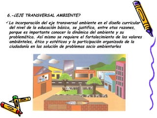 6.-¿EJE TRANSVERSAL AMBIENTE? La incorporación del eje transversal ambiente en el diseño curricular del nivel de la educación básica, se justifica, entre otas razones, porque es importante conocer la dinámica del ambiente y su problemática. Así mismo se requiere el fortalecimiento de los valores ambiénteles, ético y estéticos y la participación organizada de la  ciudadanía en las solución de problemas socio ambientarles  
