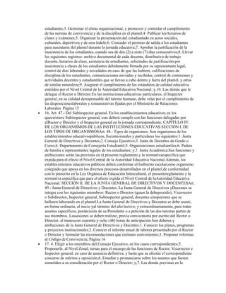 estudiantes;3. Gestionar el clima organizacional, y promover y controlar el cumplimiento
de las normas de convivencia y de la disciplina en el plantel;4. Publicar los horarios de
clases y exámenes;5. Organizar la presentación del estudiantado en actos sociales,
culturales, deportivos y de otra índole;6. Conceder el permiso de salida a los estudiantes
para ausentarse del plantel durante la jornada educativa;7. Aprobar la justificación de la
inasistencia de los estudiantes, cuando sea de dos (2) a siete (7) días consecutivos;8. Llevar
los siguientes registros: archivo documental de cada docente, distributivo de trabajo
docente, horarios de clase, asistencia de estudiantes, solicitudes de justificación por
inasistencia a clases de los estudiantes debidamente firmada por su representante legal,
control de días laborados y novedades en caso de que las hubiere, calificaciones de
disciplina de los estudiantes, comunicaciones enviadas y recibidas, control de comisiones y
actividades docentes y estudiantiles que se llevan a cabo dentro y fuera del plantel, y otros
de similar naturaleza;9. Asegurar el cumplimiento de los estándares de calidad educativa
emitidos por el Nivel Central de la Autoridad Educativa Nacional; y,10. Las demás que le
delegue el Rector o Director.En las instituciones educativas particulares, el Inspector
general, en su calidad deresponsable del talento humano, debe velar por el cumplimiento de
las disposicioneslaborales y remunerativas fijadas por el Ministerio de Relaciones
Laborales. Página 15
16. Art. 47.- Del Subinspector general. En los establecimientos educativos en los
queexistiere Subinspector general, este deberá cumplir con las funciones delegadas por
elRector o Director y el Inspector general en la jornada correspondiente. CAPÍTULO IV.
DE LOS ORGANISMOS DE LAS INSTITUCIONES EDUCATIVAS SECCIÓN I. DE
LOS TIPOS DE ORGANISMOSArt. 48.- Tipos de organismos. Son organismos de los
establecimientos educativospúblicos, fiscomisionales y particulares los siguientes:1. Junta
General de Directivos y Docentes;2. Consejo Ejecutivo;3. Junta de Docentes de Grado o
Curso;4. Departamento de Consejería Estudiantil;5. Organizaciones estudiantiles;6. Padres
de familia o representantes legales de los estudiantes; y,7. Junta Académica;Sus funciones y
atribuciones serán las previstas en el presente reglamento y la normativaespecífica que
expida para el efecto el Nivel Central de la Autoridad Educativa Nacional.Además, los
establecimientos educativos públicos deben conformar el Gobierno escolarcomo organismo
colegiado que apoya en los diversos procesos desarrollados en el plantel,de conformidad
con lo prescrito en la Ley Orgánica de Educación Intercultural, el presentereglamento y la
normativa específica que para el efecto expida el Nivel Central de laAutoridad Educativa
Nacional. SECCIÓN II. DE LA JUNTA GENERAL DE DIRECTIVOS Y DOCENTESArt.
49.- Junta General de Directivos y Docentes. La Junta General de Directivos yDocentes se
integra con los siguientes miembros: Rector o Director (quien la debepresidir), Vicerrector
o Subdirector, Inspector general, Subinspector general, docentes einspectores que se
hallaren laborando en el plantel.La Junta General de Directivos y Docentes se debe reunir,
en forma ordinaria, al inicio yal término del año lectivo; y extraordinariamente, para tratar
asuntos específicos, pordecisión de su Presidente o a petición de las dos terceras partes de
sus miembros. Lassesiones se deben realizar, previa convocatoria por escrito del Rector o
Director, al menoscon cuarenta y ocho (48) horas de anticipación.Son deberes y
atribuciones de la Junta General de Directivos y Docentes:1. Conocer los planes, programas
y proyectos institucionales;2. Conocer el informe anual de labores presentado por el Rector
o Director y formular las recomendaciones que estimare convenientes;3. Proponer reformas
al Código de Convivencia; Página 16
17. 4. Elegir a los miembros del Consejo Ejecutivo, en los casos correspondientes;5.
Proponerle, al Nivel Zonal, ternas para el encargo de las funciones de Rector, Vicerrector e
Inspector general, en caso de ausencia definitiva, y hasta que se efectúe el correspondiente
concurso de méritos y oposición;6. Estudiar y pronunciarse sobre los asuntos que fueren
sometidos a su consideración por el Rector o Director; y,7. Las demás previstas en la
 