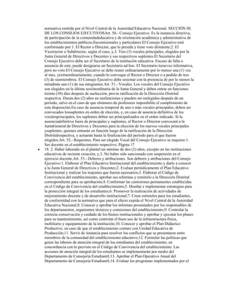 normativa emitida por el Nivel Central de la Autoridad Educativa Nacional. SECCIÓN III.
DE LOS CONSEJOS EJECUTIVOSArt. 50.- Consejo Ejecutivo. Es la instancia directiva,
de participación de la comunidadeducativa y de orientación académica y administrativa de
los establecimientos públicos,fiscomisionales y particulares.El Consejo Ejecutivo está
conformado por:1. El Rector o Director, que lo preside y tiene voto dirimente;2. El
Vicerrector o Subdirector, según el caso, y,3. Tres (3) vocales principales, elegidos por la
Junta General de Directivos y Docentes y sus respectivos suplentes.El Secretario del
Consejo Ejecutivo debe ser el Secretario de la institución educativa. Encaso de falta o
ausencia de este, puede designarse un Secretario ad hoc. El Secretario tienevoz informativa,
pero no voto.El Consejo Ejecutivo se debe reunir ordinariamente por lo menos una (1) vez
al mes, yextraordinariamente, cuando lo convoque el Rector o Director o a pedido de tres
(3) de susmiembros. El Consejo Ejecutivo debe sesionar con la presencia de por lo menos la
mitadmás uno (1) de sus integrantes.Art. 51.- Vocales. Los vocales del Consejo Ejecutivo
son elegidos en la última sesiónordinaria de la Junta General y deben entrar en funciones
treinta (30) días después de suelección, previa ratificación de la Dirección Distrital
respectiva. Duran dos (2) años en susfunciones y pueden ser reelegidos después de un
período, salvo en el caso de que elnúmero de profesores imposibilite el cumplimiento de
esta disposición.En caso de ausencia temporal de uno o más vocales principales, deben ser
convocados lossuplentes en orden de elección, y, en caso de ausencia definitiva de los
vocalesprincipales, los suplentes deben ser principalizados en el orden indicado. Si la
ausenciadefinitiva fuere de principales y suplentes, el Rector o Director convocará a la
JuntaGeneral de Directivos y Docentes para la elección de los nuevos vocales principales
ysuplentes, quienes entrarán en función luego de la ratificación de la Dirección
Distritalrespectiva, y actuarán hasta la finalización del período para el que fueron
elegidos.Art. 52.- Requisitos. Para ser elegido Vocal del Consejo Ejecutivo se requiere:1.
Ser docente en el establecimiento respectivo; Página 17
18. 2. Haber laborado en el plantel un mínimo de dos (2) años, excepto en las instituciones
educativas de reciente creación; y,3. No haber sido sancionado con suspensión en el
ejercicio docente.Art. 53.- Deberes y atribuciones. Son deberes y atribuciones del Consejo
Ejecutivo:1. Elaborar el Plan Educativo Institucional del establecimiento y darlo a conocer
a la Junta General de Directivos y Docentes;2. Evaluar periódicamente el Plan Educativo
Institucional y realizar los reajustes que fueren necesarios;3. Elaborar el Código de
Convivencia del establecimiento, aprobar sus reformas y remitirlo a la Dirección Distrital
correspondiente para su aprobación;4. Conformar las comisiones permanentes establecidas
en el Código de Convivencia del establecimiento;5. Diseñar e implementar estrategias para
la protección integral de los estudiantes;6. Promover la realización de actividades de
mejoramiento docente y de desarrollo institucional;7. Crear estímulos para los estudiantes,
de conformidad con la normativa que para el efecto expida el Nivel Central de la Autoridad
Educativa Nacional;8. Conocer y aprobar los informes presentados por los responsables de
los departamentos, organismos técnicos y comisiones del establecimiento;9. Controlar la
correcta conservación y cuidado de los bienes institucionales y aprobar y ejecutar los planes
para su mantenimiento, así como controlar el buen uso de la infraestructura física,
mobiliario y equipamiento de la institución;10. Conocer y aprobar el Plan Didáctico
Productivo, en caso de que el establecimiento contare con Unidad Educativa de
Producción;11. Servir de instancia para resolver los conflictos que se presentaren entre
miembros de la comunidad del establecimiento educativo;12. Formular las políticas que
guíen las labores de atención integral de los estudiantes del establecimiento, en
concordancia con lo previsto en el Código de Convivencia del establecimiento. Las
acciones de atención integral de los estudiantes se implementarán por medio del
Departamento de Consejería Estudiantil;13. Aprobar el Plan Operativo Anual del
Departamento de Consejería Estudiantil;14. Evaluar los programas implementados por el
 