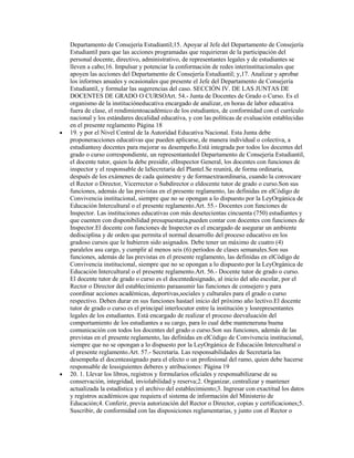 Departamento de Consejería Estudiantil;15. Apoyar al Jefe del Departamento de Consejería
Estudiantil para que las acciones programadas que requirieran de la participación del
personal docente, directivo, administrativo, de representantes legales y de estudiantes se
lleven a cabo;16. Impulsar y potenciar la conformación de redes interinstitucionales que
apoyen las acciones del Departamento de Consejería Estudiantil; y,17. Analizar y aprobar
los informes anuales y ocasionales que presente el Jefe del Departamento de Consejería
Estudiantil, y formular las sugerencias del caso. SECCIÓN IV. DE LAS JUNTAS DE
DOCENTES DE GRADO O CURSOArt. 54.- Junta de Docentes de Grado o Curso. Es el
organismo de la institucióneducativa encargado de analizar, en horas de labor educativa
fuera de clase, el rendimientoacadémico de los estudiantes, de conformidad con el currículo
nacional y los estándares decalidad educativa, y con las políticas de evaluación establecidas
en el presente reglamento Página 18
19. y por el Nivel Central de la Autoridad Educativa Nacional. Esta Junta debe
proponeracciones educativas que pueden aplicarse, de manera individual o colectiva, a
estudiantesy docentes para mejorar su desempeño.Está integrada por todos los docentes del
grado o curso correspondiente, un representantedel Departamento de Consejería Estudiantil,
el docente tutor, quien la debe presidir, elInspector General, los docentes con funciones de
inspector y el responsable de laSecretaría del Plantel.Se reunirá, de forma ordinaria,
después de los exámenes de cada quimestre y de formaextraordinaria, cuando la convocare
el Rector o Director, Vicerrector o Subdirector o eldocente tutor de grado o curso.Son sus
funciones, además de las previstas en el presente reglamento, las definidas en elCódigo de
Convivencia institucional, siempre que no se opongan a lo dispuesto por la LeyOrgánica de
Educación Intercultural o el presente reglamento.Art. 55.- Docentes con funciones de
Inspector. Las instituciones educativas con más desetecientas cincuenta (750) estudiantes y
que cuenten con disponibilidad presupuestaria,pueden contar con docentes con funciones de
Inspector.El docente con funciones de Inspector es el encargado de asegurar un ambiente
dedisciplina y de orden que permita el normal desarrollo del proceso educativo en los
gradoso cursos que le hubieren sido asignados. Debe tener un máximo de cuatro (4)
paralelos asu cargo, y cumplir al menos seis (6) períodos de clases semanales.Son sus
funciones, además de las previstas en el presente reglamento, las definidas en elCódigo de
Convivencia institucional, siempre que no se opongan a lo dispuesto por la LeyOrgánica de
Educación Intercultural o el presente reglamento.Art. 56.- Docente tutor de grado o curso.
El docente tutor de grado o curso es el docentedesignado, al inicio del año escolar, por el
Rector o Director del establecimiento paraasumir las funciones de consejero y para
coordinar acciones académicas, deportivas,sociales y culturales para el grado o curso
respectivo. Deben durar en sus funciones hastael inicio del próximo año lectivo.El docente
tutor de grado o curso es el principal interlocutor entre la institución y losrepresentantes
legales de los estudiantes. Está encargado de realizar el proceso deevaluación del
comportamiento de los estudiantes a su cargo, para lo cual debe manteneruna buena
comunicación con todos los docentes del grado o curso.Son sus funciones, además de las
previstas en el presente reglamento, las definidas en elCódigo de Convivencia institucional,
siempre que no se opongan a lo dispuesto por la LeyOrgánica de Educación Intercultural o
el presente reglamento.Art. 57.- Secretaría. Las responsabilidades de Secretaría las
desempeña el docenteasignado para el efecto o un profesional del ramo, quien debe hacerse
responsable de lossiguientes deberes y atribuciones: Página 19
20. 1. Llevar los libros, registros y formularios oficiales y responsabilizarse de su
conservación, integridad, inviolabilidad y reserva;2. Organizar, centralizar y mantener
actualizada la estadística y el archivo del establecimiento;3. Ingresar con exactitud los datos
y registros académicos que requiera el sistema de información del Ministerio de
Educación;4. Conferir, previa autorización del Rector o Director, copias y certificaciones;5.
Suscribir, de conformidad con las disposiciones reglamentarias, y junto con el Rector o
 