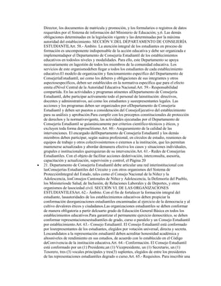 Director, los documentos de matrícula y promoción, y los formularios o registros de datos
requeridos por el Sistema de información del Ministerio de Educación; y,6. Las demás
obligaciones determinadas en la legislación vigente y las determinadas por la máxima
autoridad del establecimiento. SECCIÓN V.DEL DEPARTAMENTO DE CONSEJERÍA
ESTUDIANTILArt. 58.- Ámbito. La atención integral de los estudiantes en proceso de
formación es uncomponente indispensable de la acción educativa y debe ser organizada e
implementadapor el Departamento de Consejería Estudiantil de los establecimientos
educativos en todoslos niveles y modalidades. Para ello, este Departamento se apoya
necesariamente en lagestión de todos los miembros de la comunidad educativa. Los
servicios de este organismodeben llegar a todos los estudiantes de cada establecimiento
educativo.El modelo de organización y funcionamiento específico del Departamento de
ConsejeríaEstudiantil, así como los deberes y obligaciones de sus integrantes y otros
aspectosespecíficos, deben ser establecidos en la normativa específica que para el efecto
emita elNivel Central de la Autoridad Educativa Nacional.Art. 59.- Responsabilidad
compartida. En las actividades y programas atinentes alDepartamento de Consejería
Estudiantil, debe participar activamente todo el personal de lainstitución: directivos,
docentes y administrativos, así como los estudiantes y susrepresentantes legales. Las
acciones y los programas deben ser organizados por elDepartamento de Consejería
Estudiantil y deben ser puestos a consideración del ConsejoEjecutivo del establecimiento
para su análisis y aprobación.Para cumplir con los preceptos constitucionales de protección
de derechos y la normativavigente, las actividades ejecutadas por el Departamento de
Consejería Estudiantil se guíanúnicamente por criterios científico-técnicos y éticos, y
excluyen toda forma deproselitismo.Art. 60.- Aseguramiento de la calidad de las
intervenciones. El encargado delDepartamento de Consejería Estudiantil y los demás
miembros deben participar, según suárea profesional, en círculos de estudio, reuniones de
equipos de trabajo y otros colectivosinternos o externos a la institución, que les permitan
mantenerse actualizados y abordar demanera efectiva los casos y situaciones individuales,
grupales e institucionales querequieran de su intervención.Art. 61.- Redes de Consejerías
Estudiantiles. Con el objeto de facilitar acciones dederivación, interconsulta, asesoría,
capacitación y actualización, supervisión y control, el Página 20
21. Departamento de Consejería Estudiantil debe articular una red interinstitucional con
lasConsejerías Estudiantiles del Circuito y con otros organismos del Sistema de
ProtecciónIntegral del Estado, tales como el Consejo Nacional de la Niñez y la
Adolescencia, losConsejos Cantonales de Niñez y Adolescencia, la Defensoría del Pueblo,
los Ministeriosde Salud, de Inclusión, de Relaciones Laborales y de Deportes, y otros
organismos de lasociedad civil. SECCIÓN VI. DE LAS ORGANIZACIONES
ESTUDIANTILESArt. 62.- Ámbito. Con el fin de fortalecer la formación integral del
estudiante, lasautoridades de los establecimientos educativos deben propiciar la
conformación deorganizaciones estudiantiles encaminadas al ejercicio de la democracia y al
cultivo devalores éticos y ciudadanos.Las organizaciones estudiantiles se deben conformar
de manera obligatoria a partir delcuarto grado de Educación General Básica en todos los
establecimientos educativos.Para garantizar el permanente ejercicio democrático, se deben
conformar representacionesestudiantiles de grado, curso o paralelo y un Consejo Estudiantil
por establecimiento.Art. 63.- Consejo Estudiantil. El Consejo Estudiantil está conformado
por losrepresentantes de los estudiantes, elegidos por votación universal, directa y secreta.
Loscandidatos a la representación estudiantil deben acreditar honestidad académica y
altosniveles de rendimiento en sus estudios, de acuerdo con lo establecido en el Código
deConvivencia de la institución educativa.Art. 64.- Conformación. El Consejo Estudiantil
está conformado por un (1) Presidente,un (1) Vicepresidente, un (1) Secretario, un (1)
Tesorero, tres (3) vocales principales y tres(3) suplentes, elegidos de entre los presidentes
de las representaciones estudiantiles degrado o curso.Art. 65.- Requisitos. Para inscribir una
 