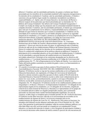 deberes;3. Canalizar, ante las autoridades pertinentes, las quejas y reclamos que fueren
presentados por los miembros de la comunidad estudiantil sobre supuestas transgresiones a
los derechos de los estudiantes;4. Canalizar, ante las autoridades pertinentes, el trámite a
sanciones a las que hubiere lugar cuando los estudiantes incumplieren sus deberes y
responsabilidades; y,5. Apelar, ante el Consejo Ejecutivo, las decisiones del Rector o
Director respecto de las peticiones que fueren presentadas por su intermedio.Art. 75.-
Deberes del Consejo Estudiantil. Son deberes del Consejo Estudiantil lossiguientes:1.
Cumplir con el plan de trabajo que fue propuesto ante la comunidad estudiantil durante la
campaña electoral;2. Canalizar, ante las autoridades pertinentes, el trámite que corresponda
para velar por el cumplimiento de los deberes y responsabilidades de los estudiantes y
defender de igual forma los derechos que le asisten al estudiantado;3. Colaborar con las
autoridades de la institución educativa en actividades dirigidas a preservar la seguridad
integral de los estudiantes; y,4. Cumplir y promover el cumplimiento de la Ley Orgánica de
Educación Intercultural, el presente reglamento y el Código de Convivencia de la
institución educativa. SECCIÓN VII. DE LOS PADRES DE FAMILIA O
REPRESENTANTES LEGALES DE LOS ESTUDIANTESArt. 76.- Funciones.
Sonfunciones de los Padres de Familia o Representantes legales o delos estudiantes, las
siguientes:1. Ejercer por elección de entre sus pares, la representación ante el Gobierno
Escolar de cada uno de los establecimientos Públicos del Sistema Educativo Nacional;2.
Ejercer la veeduría del respeto de los derechos de los estudiantes del establecimiento;3.
Ejercer la veeduría del cumplimiento de las políticas educativas públicas;4. Fomentar la
participación de la comunidad educativa en las actividades del establecimiento;5. Colaborar
con las autoridades y personal docente del establecimiento en el desarrollo de las
actividades educativas;6. Participar en las comisiones designadas por los directivos del
establecimiento; y,7. Las demás funciones establecidas en el Código de Convivencia del
establecimiento.Art. 77.- De la Representación de los Padres de Familia.- Los colectivos de
Padres deFamilia podrán constituirse en comités de grado o curso y su funcionamiento se
regirá de Página 23
24. acuerdo a la normativa que para el efecto emitirá el Nivel Central de la
AutoridadEducativa Nacional. SECCIÓN VIII. DEL GOBIERNO ESCOLARArt. 78.-
Régimen. El Gobierno escolar se rige por las normas establecidas en la LeyOrgánica de
Educación Intercultural, este reglamento, el Código de Convivencia de lainstitución
educativa y demás normativa específica que para el efecto expida el NivelCentral de la
Autoridad Educativa Nacional.El Gobierno escolar se debe reunir ordinariamente por lo
menos tres veces al año, yextraordinariamente, cuando lo convoque el Presidente. El
Gobierno escolar debe sesionarcon la presencia de por lo menos la mitad de sus
integrantes.Art. 79.- Integración. El Gobierno escolar en los establecimientos públicos está
integradopor:1. El Rector o Director;2. Un Representante Estudiantil;3. Un delegado de los
representantes legales de los estudiantes; y,4. Un delegados de los docentes, elegido por
votación de la Junta General de Directivos y Docentes.Los representantes en los grupos de
la comunidad educativa deben ser elegidos paraperíodos anuales, pero continuarán
ejerciendo sus funciones hasta cuando fuerenreemplazados legalmente. En caso de
vacancia, se debe elegir su reemplazo para el restodel período.Art. 80.- Fecha de elecciones.
El Gobierno escolar debe renovarse cada año en la tercerasemana de noviembre en los
establecimientos de régimen de Sierra y en la tercera semanade julio en los
establecimientos de régimen de Costa.Art. 81.- Ratificación. Para entrar en funciones, los
miembros del Gobierno escolar debenser ratificados por el Nivel Distrital.Art. 82.- Silla
vacía. Para garantizar la participación ciudadana, todas las sesiones debenser públicas y en
ellas debe haber una silla vacía que puede ser ocupada por un ciudadanodel Circuito
educativo, en función del tema que se tratará, y con el propósito de participaren el debate y
en la toma de decisiones sobre asuntos de interés común.El ejercicio de este mecanismo de
 
