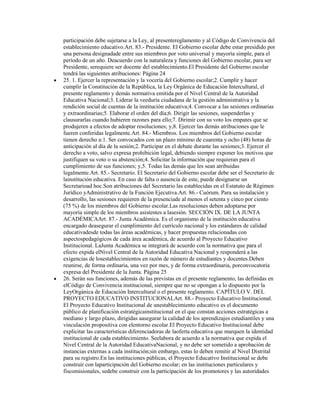 participación debe sujetarse a la Ley, al presentereglamento y al Código de Convivencia del
establecimiento educativo.Art. 83.- Presidente. El Gobierno escolar debe estar presidido por
una persona designadade entre sus miembros por voto universal y mayoría simple, para el
período de un año. Deacuerdo con la naturaleza y funciones del Gobierno escolar, para ser
Presidente, serequiere ser docente del establecimiento.El Presidente del Gobierno escolar
tendrá las siguientes atribuciones: Página 24
25. 1. Ejercer la representación y la vocería del Gobierno escolar;2. Cumplir y hacer
cumplir la Constitución de la República, la Ley Orgánica de Educación Intercultural, el
presente reglamento y demás normativa emitida por el Nivel Central de la Autoridad
Educativa Nacional;3. Liderar la veeduría ciudadana de la gestión administrativa y la
rendición social de cuentas de la institución educativa;4. Convocar a las sesiones ordinarias
y extraordinarias;5. Elaborar el orden del día;6. Dirigir las sesiones, suspenderlas y
clausurarlas cuando hubieren razones para ello;7. Dirimir con su voto los empates que se
produjeren a efectos de adoptar resoluciones; y,8. Ejercer las demás atribuciones que le
fueren conferidas legalmente.Art. 84.- Miembros. Los miembros del Gobierno escolar
tienen derecho a:1. Ser convocados con un plazo mínimo de cuarenta y ocho (48) horas de
anticipación al día de la sesión;2. Participar en el debate durante las sesiones;3. Ejercer el
derecho a voto, salvo expresa prohibición legal, debiendo siempre exponer los motivos que
justifiquen su voto o su abstención;4. Solicitar la información que requieran para el
cumplimiento de sus funciones; y,5. Todas las demás que les sean atribuidas
legalmente.Art. 85.- Secretario. El Secretario del Gobierno escolar debe ser el Secretario de
lainstitución educativa. En caso de falta o ausencia de este, puede designarse un
Secretarioad hoc.Son atribuciones del Secretario las establecidas en el Estatuto de Régimen
Jurídico yAdministrativo de la Función Ejecutiva.Art. 86.- Cuórum. Para su instalación y
desarrollo, las sesiones requieren de la presenciade al menos el setenta y cinco por ciento
(75 %) de los miembros del Gobierno escolar.Las resoluciones deben adoptarse por
mayoría simple de los miembros asistentes a lasesión. SECCIÓN IX. DE LA JUNTA
ACADÉMICAArt. 87.- Junta Académica. Es el organismo de la institución educativa
encargado deasegurar el cumplimiento del currículo nacional y los estándares de calidad
educativadesde todas las áreas académicas, y hacer propuestas relacionadas con
aspectospedagógicos de cada área académica, de acuerdo al Proyecto Educativo
Institucional. LaJunta Académica se integrará de acuerdo con la normativa que para el
efecto expida elNivel Central de la Autoridad Educativa Nacional y responderá a las
exigencias de losestablecimientos en razón de número de estudiantes y docentes.Deben
reunirse, de forma ordinaria, una vez por mes, y de forma extraordinaria, porconvocatoria
expresa del Presidente de la Junta. Página 25
26. Serán sus funciones, además de las previstas en el presente reglamento, las definidas en
elCódigo de Convivencia institucional, siempre que no se opongan a lo dispuesto por la
LeyOrgánica de Educación Intercultural o el presente reglamento. CAPÍTULO V. DEL
PROYECTO EDUCATIVO INSTITUCIONALArt. 88.- Proyecto Educativo Institucional.
El Proyecto Educativo Institucional de unestablecimiento educativo es el documento
público de planificación estratégicainstitucional en el que constan acciones estratégicas a
mediano y largo plazo, dirigidas aasegurar la calidad de los aprendizajes estudiantiles y una
vinculación propositiva con elentorno escolar.El Proyecto Educativo Institucional debe
explicitar las características diferenciadoras de laoferta educativa que marquen la identidad
institucional de cada establecimiento. Seelabora de acuerdo a la normativa que expida el
Nivel Central de la Autoridad EducativaNacional, y no debe ser sometido a aprobación de
instancias externas a cada institución;sin embargo, estas lo deben remitir al Nivel Distrital
para su registro.En las instituciones públicas, el Proyecto Educativo Institucional se debe
construir con laparticipación del Gobierno escolar; en las instituciones particulares y
fiscomisionales, sedebe construir con la participación de los promotores y las autoridades
 