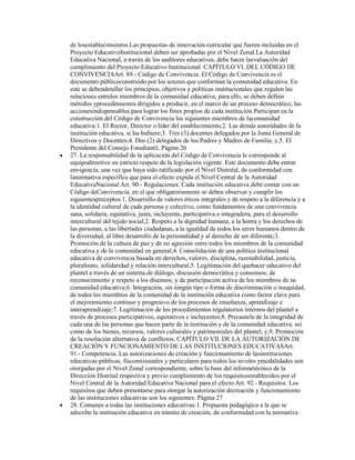 de losestablecimientos.Las propuestas de innovación curricular que fueren incluidas en el
Proyecto EducativoInstitucional deben ser aprobadas por el Nivel Zonal.La Autoridad
Educativa Nacional, a través de los auditores educativos, debe hacer laevaluación del
cumplimiento del Proyecto Educativo Institucional. CAPÍTULO VI. DEL CÓDIGO DE
CONVIVENCIAArt. 89.- Código de Convivencia. El Código de Convivencia es el
documento públicoconstruido por los actores que conforman la comunidad educativa. En
este se debendetallar los principios, objetivos y políticas institucionales que regulen las
relaciones entrelos miembros de la comunidad educativa; para ello, se deben definir
métodos yprocedimientos dirigidos a producir, en el marco de un proceso democrático, las
accionesindispensables para lograr los fines propios de cada institución.Participan en la
construcción del Código de Convivencia los siguientes miembros de lacomunidad
educativa:1. El Rector, Director o líder del establecimiento;2. Las demás autoridades de la
institución educativa, si las hubiere;3. Tres (3) docentes delegados por la Junta General de
Directivos y Docentes;4. Dos (2) delegados de los Padres y Madres de Familia; y,5. El
Presidente del Consejo Estudiantil. Página 26
27. La responsabilidad de la aplicación del Código de Convivencia le corresponde al
equipodirectivo en estricto respeto de la legislación vigente. Este documento debe entrar
envigencia, una vez que haya sido ratificado por el Nivel Distrital, de conformidad con
lanormativa específica que para el efecto expida el Nivel Central de la Autoridad
EducativaNacional.Art. 90.- Regulaciones. Cada institución educativa debe contar con un
Código deConvivencia, en el que obligatoriamente se deben observar y cumplir los
siguientespreceptos:1. Desarrollo de valores éticos integrales y de respeto a la diferencia y a
la identidad cultural de cada persona y colectivo, como fundamentos de una convivencia
sana, solidaria, equitativa, justa, incluyente, participativa e integradora, para el desarrollo
intercultural del tejido social;2. Respeto a la dignidad humana, a la honra y los derechos de
las personas, a las libertades ciudadanas, a la igualdad de todos los seres humanos dentro de
la diversidad, al libre desarrollo de la personalidad y al derecho de ser diferente;3.
Promoción de la cultura de paz y de no agresión entre todos los miembros de la comunidad
educativa y de la comunidad en general;4. Consolidación de una política institucional
educativa de convivencia basada en derechos, valores, disciplina, razonabilidad, justicia,
pluralismo, solidaridad y relación intercultural;5. Legitimación del quehacer educativo del
plantel a través de un sistema de diálogo, discusión democrática y consensos; de
reconocimiento y respeto a los disensos; y de participación activa de los miembros de su
comunidad educativa;6. Integración, sin ningún tipo o forma de discriminación o inequidad,
de todos los miembros de la comunidad de la institución educativa como factor clave para
el mejoramiento continuo y progresivo de los procesos de enseñanza, aprendizaje e
interaprendizaje;7. Legitimación de los procedimientos regulatorios internos del plantel a
través de procesos participativos, equitativos e incluyentes;8. Precautela de la integridad de
cada una de las personas que hacen parte de la institución y de la comunidad educativa, así
como de los bienes, recursos, valores culturales y patrimoniales del plantel; y,9. Promoción
de la resolución alternativa de conflictos. CAPÍTULO VII. DE LA AUTORIZACIÓN DE
CREACIÓN Y FUNCIONAMIENTO DE LAS INSTITUCIONES EDUCATIVASArt.
91.- Competencia. Las autorizaciones de creación y funcionamiento de lasinstituciones
educativas públicas, fiscomisionales y particulares para todos los niveles ymodalidades son
otorgadas por el Nivel Zonal correspondiente, sobre la base del informetécnico de la
Dirección Distrital respectiva y previo cumplimiento de los requisitosestablecidos por el
Nivel Central de la Autoridad Educativa Nacional para el efecto.Art. 92.- Requisitos. Los
requisitos que deben presentarse para otorgar la autorización decreación y funcionamiento
de las instituciones educativas son los siguientes: Página 27
28. Comunes a todas las instituciones educativas:1. Propuesta pedagógica a la que se
adscribe la institución educativa en trámite de creación, de conformidad con la normativa
 