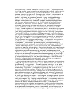 que expida el Nivel Central de la Autoridad Educativa Nacional;2. Certificación otorgada
por el Nivel Zonal de que las edificaciones de la institución en trámite de creación cumplen
conlos estándares de infraestructura y equipamiento fijados por el Nivel Central de la
Autoridad Educativa Nacional, previo informe del Nivel Distrital;3. Plan de reducción de
riesgos, en el cual consten las acciones para enfrentar situaciones de emergencia o
desastre;4. Informes de las Unidades de Gestión de Riesgos, Administración Escolar y
Asesoría Jurídica del Nivel Distrital en los que se acredite la factibilidad de uso del
inmueble, según el ámbito de su competencia; y,5. Otros requisitos determinados por la
Ley, el presente reglamento o disposición del Nivel Central de la Autoridad Educativa
Nacional.Para las instituciones educativas públicas:1. Estudio de microplanificación,
concordante con las políticas nacionales de desarrollo, que justifique la necesidad del
servicio, la población estudiantil que no pueda ser atendida en instituciones fiscales
existentes, el grado de impacto en la comunidad beneficiaria y la distribución geográfica de
las instituciones educativas más cercanas. Este estudio debe ser elaborado en el Nivel
Zonal, previo informe del Nivel Distrital;2. Certificación de la Dirección Administrativo-
Financiera del Nivel Zonal sobre la disponibilidad presupuestaria y de fondos suficientes
para asegurar su normal funcionamiento;3. Informe de la Unidad de Planificación del Nivel
Distrital sobre el personal directivo, docente y administrativo requerido por la institución,
aprobado por el Nivel Zonal;4. Escritura pública del inmueble a favor del Ministerio de
Educación, inscrita en el Registro de la Propiedad; y,5. Otros requisitos que establezca el
Nivel Central de la Autoridad Educativa Nacional.Para las instituciones educativas
fiscomisionales:1. Justificación de perfiles del cuadro de directivos y docentes de la
institución educativa que se creará, de conformidad con la normativa que expida el Nivel
Central de la Autoridad Educativa Nacional. La verificación de la relación laboral y el
cumplimiento de perfiles de los directivos y docentes se debe realizar una vez que haya sido
expedida la autorización por cinco (5) años;2. Estudio de microplanificación, concordante
con las políticas nacionales de desarrollo, que justifique la necesidad del servicio, la
población estudiantil que no pueda ser atendida en instituciones fiscales existentes, el grado
de impacto en la comunidad beneficiaria y la distribución geográfica de las instituciones
educativas más cercanas. Este estudio debe ser elaborado en el Nivel Zonal, previo informe
del Nivel Distrital;3. Certificación de la Dirección Administrativo-Financiera del Nivel
Zonal sobre la disponibilidad presupuestaria y de fondos suficientes para asegurar su
financiamiento total o parcial, según corresponda; Página 28
29. 4. Documento de los promotores de la institución que se creará como fiscomisional, que
certifique la disponibilidad de recursos para asegurar el funcionamiento de la institución en
la proporción que le correspondiere;5. Informe de la Unidad de Planificación del Nivel
Distrital sobre el personal directivo, docente y administrativo requerido por la institución,
aprobado por el Nivel Zonal;6. Escritura pública del inmueble de la institución que se
creará como fiscomisional, inscrita en el Registro de la Propiedad;7. Los promotores de
instituciones educativas fiscomisionales deben presentar una declaración juramentada de
que no se hallan inmersos en las prohibiciones señaladas en la Ley y este reglamento; y,8.
Otros requisitos que establezca el Nivel Central de la Autoridad Educativa Nacional.Para
las instituciones educativas particulares:1. Justificación de perfiles del cuadro de directivos
y docentes de la institución educativa que se creará, de conformidad con la normativa que
expida el Nivel Central de la Autoridad Educativa Nacional. La verificación de la relación
laboral y el cumplimiento de perfiles de los directivos y docentes se debe realizar una vez
que haya sido expedida la autorización por cinco (5) años;2. Los promotores de
instituciones educativas particulares deben presentar el estudio económico-financiero que
demuestre que el proyecto educativo es viable y sostenible, que les asegure la continuidad
del servicio educativo a sus posibles usuarios, y que respete el principio constitucional de
prestación de servicio educativo sin fines de lucro; y,3. Los promotores de instituciones
 