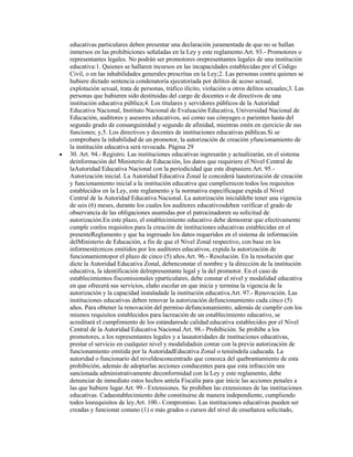 educativas particulares deben presentar una declaración juramentada de que no se hallan
inmersos en las prohibiciones señaladas en la Ley y este reglamento.Art. 93.- Promotores o
representantes legales. No podrán ser promotores orepresentantes legales de una institución
educativa:1. Quienes se hallaren incursos en las incapacidades establecidas por el Código
Civil, o en las inhabilidades generales prescritas en la Ley;2. Las personas contra quienes se
hubiere dictado sentencia condenatoria ejecutoriada por delitos de acoso sexual,
explotación sexual, trata de personas, tráfico ilícito, violación u otros delitos sexuales;3. Las
personas que hubieren sido destituidas del cargo de docentes o de directivos de una
institución educativa pública;4. Los titulares y servidores públicos de la Autoridad
Educativa Nacional, Instituto Nacional de Evaluación Educativa, Universidad Nacional de
Educación, auditores y asesores educativos, así como sus cónyuges o parientes hasta del
segundo grado de consanguinidad y segundo de afinidad, mientras estén en ejercicio de sus
funciones; y,5. Los directivos y docentes de instituciones educativas públicas.Si se
comprobare la inhabilidad de un promotor, la autorización de creación yfuncionamiento de
la institución educativa será revocada. Página 29
30. Art. 94.- Registro. Las instituciones educativas ingresarán y actualizarán, en el sistema
deinformación del Ministerio de Educación, los datos que requiriere el Nivel Central de
laAutoridad Educativa Nacional con la periodicidad que este dispusiere.Art. 95.-
Autorización inicial. La Autoridad Educativa Zonal le concederá laautorización de creación
y funcionamiento inicial a la institución educativa que cumplierecon todos los requisitos
establecidos en la Ley, este reglamento y la normativa específicaque expida el Nivel
Central de la Autoridad Educativa Nacional. La autorización inicialdebe tener una vigencia
de seis (6) meses, durante los cuales los auditores educativosdeben verificar el grado de
observancia de las obligaciones asumidas por el patrocinadoren su solicitud de
autorización.En este plazo, el establecimiento educativo debe demostrar que efectivamente
cumple conlos requisitos para la creación de instituciones educativas establecidas en el
presenteReglamento y que ha ingresado los datos requeridos en el sistema de información
delMinisterio de Educación, a fin de que el Nivel Zonal respectivo, con base en los
informestécnicos emitidos por los auditores educativos, expida la autorización de
funcionamientopor el plazo de cinco (5) años.Art. 96.- Resolución. En la resolución que
dicte la Autoridad Educativa Zonal, debenconstar el nombre y la dirección de la institución
educativa, la identificación delrepresentante legal y la del promotor. En el caso de
establecimientos fiscomisionales yparticulares, debe constar el nivel y modalidad educativa
en que ofrecerá sus servicios, elaño escolar en que inicia y termina la vigencia de la
autorización y la capacidad instaladade la institución educativa.Art. 97.- Renovación. Las
instituciones educativas deben renovar la autorización defuncionamiento cada cinco (5)
años. Para obtener la renovación del permiso defuncionamiento, además de cumplir con los
mismos requisitos establecidos para lacreación de un establecimiento educativo, se
acreditará el cumplimiento de los estándaresde calidad educativa establecidos por el Nivel
Central de la Autoridad Educativa Nacional.Art. 98.- Prohibición. Se prohíbe a los
promotores, a los representantes legales y a lasautoridades de instituciones educativas,
prestar el servicio en cualquier nivel y modalidadsin contar con la previa autorización de
funcionamiento emitida por la AutoridadEducativa Zonal o teniéndola caducada. La
autoridad o funcionario del niveldesconcentrado que conozca del quebrantamiento de esta
prohibición, además de adoptarlas acciones conducentes para que esta infracción sea
sancionada administrativamente deconformidad con la Ley y este reglamento, debe
denunciar de inmediato estos hechos antela Fiscalía para que inicie las acciones penales a
las que hubiere lugar.Art. 99.- Extensiones. Se prohíben las extensiones de las instituciones
educativas. Cadaestablecimiento debe constituirse de manera independiente, cumpliendo
todos losrequisitos de ley.Art. 100.- Compromiso. Las instituciones educativas pueden ser
creadas y funcionar conuno (1) o más grados o cursos del nivel de enseñanza solicitado,
 