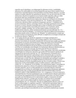 específico que la identifique y un códigosegún los diferentes niveles y modalidades
educativas, de conformidad con la normativaespecífica que para el efecto expida el Nivel
Central de la Autoridad Educativa Nacional.Dentro un mismo Distrito educativo, no puede
repetirse el nombre específico de unainstitución educativa. En caso de existir dos (2) o más
instituciones educativas de igualnivel con el mismo nombre específico, debe ser válido
únicamente aquel que correspondaa la institución con más antigüedad.Art. 109.-
Competencia. La nominación de las instituciones educativas es atribución de laAutoridad
Educativa Nacional, a través del Nivel Distrital.Art. 110.- Nombres. Para nominar las
instituciones educativas deben considerarse lassiguientes opciones:1. Fundadores de la
nación ecuatoriana;2. Héroes y personajes ilustres;3. Personajes prominentes de la cultura,
la ciencia y el arte;4. Docentes memorables por su labor en beneficio de la sociedad;5.
Fechas que recuerden hechos memorables de la historia; y,6. Continentes, países,
provincias, ciudades, montañas, ríos, etc.Para asignar nombres de personas a un
establecimiento educativo, deben considerarseúnicamente personas fallecidas.Art. 111.-
Instituciones educativas bilingües.- Las instituciones educativas públicas,fiscomisionales y
particulares pueden incluir el calificativo de “bilingües” en sudenominación, siempre que
incluyan al menos el cuarenta por ciento (40%)de su cargahoraria en la lengua extranjera de
la institución educativa. Página 32
33. El equipo docente que enseña las asignaturas en la lengua extranjera de la
institucióndeberá acreditar dominio sobre la lengua respectiva. Para el efecto,deben
presentar losresultados de una prueba estandarizada internacional que acredite que mantiene
comomínimo un nivel de conocimientos de la lengua equivalente al nivel B2 del Marco
ComúnEuropeo de Referencia para las lenguas. El Nivel Central de la Autoridad
EducativaNacional publicará una lista de pruebas reconocidas para la acreditación del
nivel.Para ser consideradas como bilingües, las instituciones educativas deberán incluir en
supropuesta de innovación curricular, que forma parte del Proyecto Educativo
Institucional,los fundamentos del bilingüismo y de la carga horaria. Solo serán consideradas
comobilingües las instituciones educativas que reciban del Nivel Zonal la aprobación de
supropuesta de innovación curricular.Art. 112.- Documentación. El promotor de un
establecimiento fiscomisional o particularque solicite autorización para su creación y
funcionamiento debe adjuntar en ladocumentación una propuesta del nombre para la
institución que se creará. Para ello, debeanexar los documentos que justifiquen su pedido y
la certificación otorgada por la Unidadde Planificación Distrital que acredite que en el
Distrito educativo no existe otroestablecimiento que lleve el mismo nombre, a fin de evitar
repeticiones. El Nivel Distritaldebe aceptar el nombre propuesto o debe disponer su
cambio.Art. 113.- Prohibición. Se les prohíbe, a los representantes legales y autoridades de
lasinstituciones educativas, utilizar en los planteles la denominación general y código, o
elnombre específico, que no se halle aprobado por la Autoridad Educativa Nacional
encualquiera de sus niveles, de conformidad con las disposiciones del presente reglamento.
CAPÍTULO IX. DE LA FISCALIZACIÓN DE INSTITUCIONES EDUCATIVAS
PARTICULARES Y FISCOMISIONALESArt. 114.- Competencia. El Nivel Central de la
Autoridad Educativa Nacional puededisponer que un establecimiento educativo particular o
fiscomisional que tengaautorización de funcionamiento vigente pase a ser fiscal, siempre
que medie una solicitudexpresa de los representantes legales y/o promotores de dicho
establecimiento educativo, ysiempre que convenga a los intereses de la comunidad
educativa, para lo cual se debencumplir las disposiciones legales y reglamentarias
correspondientes.Art. 115.- Requisitos. Para que un establecimiento educativo pase a ser
fiscal, se debencumplir los siguientes requisitos:1. Solicitud del representante legal y/o
promotor del establecimiento educativo, en donde se indique la voluntad de pasar a ser
fiscal;2. Estudio de microplanificación, concordante con las políticas de desarrollo
nacionales, que justifique la necesidad del servicio, la población estudiantil que no pueda
 