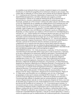 ser atendida en una institución fiscal ya existente, el grado de impacto en la comunidad
beneficiaria y la distribución geográfica de las instituciones educativas más cercanas. Este
estudio debe ser elaborado en el Nivel Zonal, previo informe del Nivel Distrital; Página 33
34. 3. Certificación de la Dirección Administrativo-Financiera del Nivel Zonal sobre la
disponibilidad presupuestaria y de fondos suficientes para asegurar su normal
funcionamiento;4. Informe de la Unidad de Planificación del Nivel Distrital sobre el
personal directivo, docente y administrativo requerido por la institución que será
fiscalizada, aprobado por el Nivel Zonal;5. Informe del auditor educativo del Distrito sobre
el nivel de cumplimiento de los estándares de calidad educativa de la institución que será
fiscalizada;6. Informe de las Unidades de Gestión de Riesgos, Administración Escolar y
Asesoría Jurídica del Nivel Distrital, en el que se acredite la factibilidad de uso del
inmueble, según el ámbito de su competencia;7. Escritura pública de compra venta o
donación del inmueble a favor del Ministerio de Educación, inscrita en el Registro de la
Propiedad; y,8. Otros requisitos que establezca el Nivel Central de la Autoridad Educativa
Nacional.Art. 116.- Talento humano de la institución educativa que pasa a ser fiscal. En el
casode los establecimientos educativos que son fiscalizados, la Autoridad Educativa
Nacionalno asumirá relación laboral de ningún tipo con el talento humano que hubiere
estadolaborando en la institución educativa fiscalizada.Art. 117.- Pase de una institución
educativa particular a régimen fiscomisional. ElNivel Central de la Autoridad Educativa
Nacional, a petición de la institución educativa demanera excepcional y previo
cumplimiento de los requisitos previstos para la creación deuna institución educativa
fiscomisional, puede autorizar que una institución educativaparticular pase a régimen
fiscomisional.CAPÍTULO X. DE LA REGULACIÓN DE PENSIONES Y MATRÍCULAS
EN LAS INSTITUCIONES EDUCATIVAS PARTICULARES Y
FISCOMISIONALESArt. 118.- Cobro de pensiones y matrículas. El Nivel Central de la
Autoridad EducativaNacional debe definir rangos para el cobro de pensiones y matrículas,
en los que se debenubicar las instituciones educativas particulares y fiscomisionales del
Sistema EducativaNacional, en función del cumplimiento de los estándares de calidad
educativa y otrosindicadores que consten en la normativa de aplicación obligatoria
expedida para el efecto.Art. 119.- Comisión y Junta. Para la aplicación de las normas
prescritas en el presentereglamento, funcionan la Comisión Zonal de Regulación de
Pensiones y Matrículas de laEducación Particular y Fiscomisional, y la Junta Distrital de
Regulación de Pensiones yMatrículas de la Educación Particular y Fiscomisional.Art. 120.-
Comisión Zonal de Regulación de Pensiones y Matrículas de la EducaciónParticular y
Fiscomisional. La Comisión Zonal de Regulación de Pensiones y Matrículasde la
Educación Particular y Fiscomisional está conformada por:1. La máxima autoridad del
Nivel Zonal, quien la debe presidir;2. El Director Zonal de Asesoría Jurídica; y,3. El
Director Zonal de Apoyo, Seguimiento y Regulación de la Gestión Educativa. Página 34
35. Debe actuar como Secretario con voz informativa, pero sin voto, el funcionario
designadopara el efecto por la máxima autoridad del Nivel Zonal.Art. 121.- Sesiones. La
Comisión Zonal de Regulación de Pensiones y Matrículas de laEducación Particular y
Fiscomisional debe elaborar el calendario para las sesionesordinarias; no obstante, debe
sesionar obligatoriamente cada año en el mes de junio para elrégimen de Sierra y en el mes
de diciembre para el régimen de Costa. Puede tambiénconvocarse en forma extraordinaria
por decisión del Presidente de la Comisión.Art. 122.- Convocatoria para la sesiones. La
convocatoria para las sesiones ordinariasdebe ser realizada conformidad con lo establecido
en el Estatuto de Régimen Jurídico yAdministrativo de la Función Ejecutiva.Art. 123.-
Deberes y atribuciones de la Comisión Zonal. Son deberes y atribuciones dela Comisión
Zonal:1. Difundir los indicadores que sustentaren los rangos de valores fijados por el Nivel
Central de la Autoridad Educativa Nacional, y velar por su correcta aplicación;2. Conocer y
resolver las apelaciones que los establecimientos de la educación particular o fiscomisional
 
