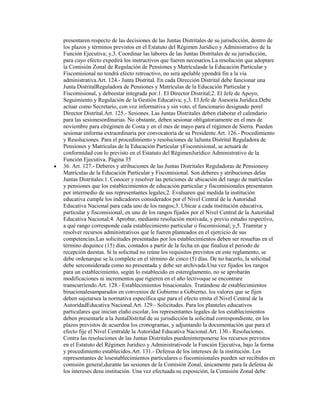 presentaren respecto de las decisiones de las Juntas Distritales de su jurisdicción, dentro de
los plazos y términos previstos en el Estatuto del Régimen Jurídico y Administrativo de la
Función Ejecutiva; y,3. Coordinar las labores de las Juntas Distritales de su jurisdicción,
para cuyo efecto expedirá los instructivos que fueren necesarios.La resolución que adoptare
la Comisión Zonal de Regulación de Pensiones y Matrículasde la Educación Particular y
Fiscomisional no tendrá efecto retroactivo, no será apelable ypondrá fin a la vía
administrativa.Art. 124.- Junta Distrital. En cada Dirección Distrital debe funcionar una
Junta DistritalReguladora de Pensiones y Matrículas de la Educación Particular y
Fiscomisional, y debeestar integrada por:1. El Director Distrital;2. El Jefe de Apoyo,
Seguimiento y Regulación de la Gestión Educativa; y,3. El Jefe de Asesoría Jurídica.Debe
actuar como Secretario, con voz informativa y sin voto, el funcionario designado porel
Director Distrital.Art. 125.- Sesiones. Las Juntas Distritales deben elaborar el calendario
para las sesionesordinarias. No obstante, deben sesionar obligatoriamente en el mes de
noviembre para elrégimen de Costa y en el mes de mayo para el régimen de Sierra. Pueden
sesionar enforma extraordinaria por convocatoria de su Presidente.Art. 126.- Procedimiento
y Resoluciones. Para el procedimiento y resoluciones de laJunta Distrital Reguladora de
Pensiones y Matrículas de la Educación Particular yFiscomisional, se actuará de
conformidad con lo previsto en el Estatuto del RégimenJurídico Administrativo de la
Función Ejecutiva. Página 35
36. Art. 127.- Deberes y atribuciones de las Juntas Distritales Reguladoras de Pensionesy
Matrículas de la Educación Particular y Fiscomisional. Son deberes y atribuciones delas
Juntas Distritales:1. Conocer y resolver las peticiones de ubicación del rango de matrículas
y pensiones que los establecimientos de educación particular y fiscomisionales presentaren
por intermedio de sus representantes legales;2. Evaluaren qué medida la institución
educativa cumple los indicadores considerados por el Nivel Central de la Autoridad
Educativa Nacional para cada uno de los rangos;3. Ubicar a cada institución educativa,
particular y fiscomisional, en uno de los rangos fijados por el Nivel Central de la Autoridad
Educativa Nacional;4. Aprobar, mediante resolución motivada, y previo estudio respectivo,
a qué rango corresponde cada establecimiento particular o fiscomisional; y,5. Tramitar y
resolver recursos administrativos que le fueren planteados en el ejercicio de sus
competencias.Las solicitudes presentadas por los establecimientos deben ser resueltas en el
término dequince (15) días, contados a partir de la fecha en que finaliza el periodo de
recepción deestas. Si la solicitud no reúne los requisitos previstos en este reglamento, se
debe ordenarque se la complete en el término de cinco (5) días. De no hacerlo, la solicitud
debe serconsiderada como no presentada y debe ser archivada.Una vez fijados los rangos
para un establecimiento, según lo establecido en estereglamento, no se aprobarán
modificaciones ni incrementos que rigieren en el año lectivoque se encontrare
transcurriendo.Art. 128.- Establecimientos binacionales. Tratándose de establecimientos
binacionalesamparados en convenios de Gobierno a Gobierno, los valores que se fijen
deben sujetarsea la normativa específica que para el efecto emita el Nivel Central de la
AutoridadEducativa Nacional.Art. 129.- Solicitudes. Para los planteles educativos
particulares que inician elaño escolar, los representantes legales de los establecimientos
deben presentarle a la JuntaDistrital de su jurisdicción la solicitud correspondiente, en los
plazos previstos de acuerdoa los cronogramas, y adjuntando la documentación que para el
efecto fije el Nivel Centralde la Autoridad Educativa Nacional.Art. 130.- Resoluciones.
Contra las resoluciones de las Juntas Distritales puedeninterponerse los recursos previstos
en el Estatuto del Régimen Jurídico y Administrativode la Función Ejecutiva, bajo la forma
y procedimiento establecidos.Art. 131.- Defensa de los intereses de la institución. Los
representantes de losestablecimientos particulares o fiscomisionales pueden ser recibidos en
comisión general,durante las sesiones de la Comisión Zonal, únicamente para la defensa de
los intereses desu institución. Una vez efectuada su exposición, la Comisión Zonal debe
 