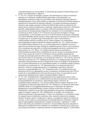 sesionarúnicamente con sus miembros. La resolución que emita la Comisión Zonal causa
estado envía administrativa. Página 36
37. Art. 132.- Valores de matrícula y pensión. Para determinar los valores de matrícula
ypensión en los diferentes establecimientos particulares y fiscomisionales, sus
autoridadesse sujetarán al rango en el que hubiere sido ubicada la institución educativa
medianteresolución. Estos valores deben ser registrados en la Dirección Distrital respectiva,
antesdel inicio del período de matrícula ordinaria, y no pueden incrementarse durante el
añolectivo bajo ningún concepto.La Dirección Distrital debe emitir la certificación del
registro de los valores de laspensiones y matrículas vigentes para el año lectivo, documento
que debe exhibirsepúblicamente en un lugar visible de la institución educativa para
conocimiento de losrepresentantes legales de los estudiantes y de la comunidad.El valor de
la matrícula no debe exceder el 75 % del monto de la pensión neta fijada en elrango
correspondiente, y será cancelado una sola vez al año.El número de pensiones corresponde
a los meses laborables del año escolar e incluye elprorrateo de los meses de vacaciones, de
tal manera que no se pueden exigir cobrosespeciales, extras o adicionales.Los
establecimientos educativos emitirán, por los valores cobrados, los comprobantes
quecorrespondieren según la legislación tributaria aplicable.Art. 133.- Cambio de rangos.
Los establecimientos educativos que, en virtud de mejorasen la calidad de su servicio,
obtuvieren un aumento de rango, tomarán las medidasnecesarias a fin de evitar el perjuicio
de los estudiantes que ingresaron al establecimientopagando matrícula y pensiones en el
rango anterior.Art. 134.- Becas. Los establecimientos educativos particulares y
fiscomisionalesconcederán becas a estudiantes de escasos recursos en una proporción de
por lo menos elcinco por ciento (5 %) del monto total que perciben anualmente por
concepto de matrículay pensiones.Para el efecto, se considerarán becados a los estudiantes
que cancelen entre el cero porciento y el cincuenta por ciento (0 % - 50 %) de los valores de
matrícula y pensiones.Art. 135.- Medidas de protección. Los establecimientos educativos
particulares yfiscomisionales tienen la obligación de contar con medidas a fin de garantizar
que, en casode fallecimiento de sus representantes legales, los estudiantes puedan continuar
susestudios en la institución.Art. 136.- Remuneraciones. Las remuneraciones de los
docentes y directivos seránproporcionales a su antigüedad, experiencia, eficiencia,
funciones y responsabilidades.Art. 137.- Transporte escolar. Los establecimientos que
dispusieren del servicio detransporte escolar se someterán a las disposiciones que el Nivel
Central de la AutoridadEducativa Nacional dicte para el efecto, en concordancia con lo
dispuesto por lalegislación que regule el transporte público. Página 37
38. Art. 138.- Incumplimiento. El incumplimiento de las disposiciones sobre el cobro
depensiones y matrículas en los establecimientos de educación particular y fiscomisional
esresponsabilidad de los promotores, representantes legales o directivos de
losestablecimientos educativos, y las sanciones deben aplicarse según lo dispuesto en la
LeyOrgánica de Educación Intercultural.Art. 139.- Denuncias. Las denuncias sobre cobros
indebidos deben ser investigadasinmediatamente por el funcionario de regulación
designado por la autoridad Distrital, concuyo informe se dará inicio al proceso
administrativo respectivo al que diere lugar paraaplicar las sanciones correspondientes
según la normativa vigente.Art. 140.- Prohibiciones. Se prohíbe a las instituciones
educativas particulares yfiscomisionales:1. Exigir a los estudiantes o a sus familias el pago
de cualquier tipo de contribución económica, bono, donación, derechos de exámenes,
derechos de grado, aportes a fundaciones o aportes a sociedades de capital en la figura de
acciones, u otros valores no autorizados por la Autoridad Educativa Nacional;2. Exigir el
pago de mensualidades adelantadas por concepto de pensiones o matrículas;3. Cobrar
valores adicionales por estudiantes en atención a sus necesidades educativas especiales;4.
Diferenciar la calidad del servicio ofertado a sus estudiantes en función de los valores que
por concepto de pensiones o matrícula cancelen sus representantes legales;5. Comercializar
 