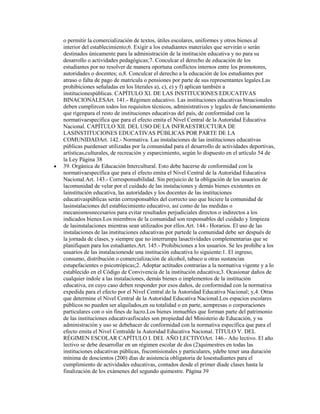 o permitir la comercialización de textos, útiles escolares, uniformes y otros bienes al
interior del establecimiento;6. Exigir a los estudiantes materiales que servirán o serán
destinados únicamente para la administración de la institución educativa y no para su
desarrollo o actividades pedagógicas;7. Conculcar el derecho de educación de los
estudiantes por no resolver de manera oportuna conflictos internos entre los promotores,
autoridades o docentes; o,8. Conculcar el derecho a la educación de los estudiantes por
atraso o falta de pago de matricula o pensiones por parte de sus representantes legales.Las
prohibiciones señaladas en los literales a), c), e) y f) aplican también a
institucionespúblicas. CAPÍTULO XI. DE LAS INSTITUCIONES EDUCATIVAS
BINACIONALESArt. 141.- Régimen educativo. Las instituciones educativas binacionales
deben cumplircon todos los requisitos técnicos, administrativos y legales de funcionamiento
que rigenpara el resto de instituciones educativas del país, de conformidad con la
normativaespecífica que para el efecto emita el Nivel Central de la Autoridad Educativa
Nacional. CAPÍTULO XII. DEL USO DE LA INFRAESTRUCTURA DE
LASINSTITUCIONES EDUCATIVAS PÚBLICAS POR PARTE DE LA
COMUNIDADArt. 142.- Normativa. Las instalaciones de las instituciones educativas
públicas puedenser utilizadas por la comunidad para el desarrollo de actividades deportivas,
artísticas,culturales, de recreación y esparcimiento, según lo dispuesto en el artículo 54 de
la Ley Página 38
39. Orgánica de Educación Intercultural. Esto debe hacerse de conformidad con la
normativaespecífica que para el efecto emita el Nivel Central de la Autoridad Educativa
Nacional.Art. 143.- Corresponsabilidad. Sin perjuicio de la obligación de los usuarios de
lacomunidad de velar por el cuidado de las instalaciones y demás bienes existentes en
lainstitución educativa, las autoridades y los docentes de las instituciones
educativaspúblicas serán corresponsables del correcto uso que hiciere la comunidad de
lasinstalaciones del establecimiento educativo, así como de las medidas o
mecanismosnecesarios para evitar resultados perjudiciales directos o indirectos a los
indicados bienes.Los miembros de la comunidad son responsables del cuidado y limpieza
de lasinstalaciones mientras sean utilizados por ellos.Art. 144.- Horarios. El uso de las
instalaciones de las instituciones educativas por partede la comunidad debe ser después de
la jornada de clases, y siempre que no interrumpa lasactividades complementarias que se
planifiquen para los estudiantes.Art. 145.- Prohibiciones a los usuarios. Se les prohíbe a los
usuarios de las instalacionesde una institución educativa lo siguiente:1. El ingreso,
consumo, distribución o comercialización de alcohol, tabaco u otras sustancias
estupefacientes o psicotrópicas;2. Adoptar actitudes contrarias a la normativa vigente y a lo
establecido en el Código de Convivencia de la institución educativa;3. Ocasionar daños de
cualquier índole a las instalaciones, demás bienes o implementos de la institución
educativa, en cuyo caso deben responder por esos daños, de conformidad con la normativa
expedida para el efecto por el Nivel Central de la Autoridad Educativa Nacional; y,4. Otras
que determine el Nivel Central de la Autoridad Educativa Nacional.Los espacios escolares
públicos no pueden ser alquilados,en su totalidad o en parte, aempresas o corporaciones
particulares con o sin fines de lucro.Los bienes inmuebles que forman parte del patrimonio
de las instituciones educativasfiscales son propiedad del Ministerio de Educación, y su
administración y uso se debehacer de conformidad con la normativa específica que para el
efecto emita el Nivel Centralde la Autoridad Educativa Nacional. TÍTULO V. DEL
RÉGIMEN ESCOLAR CAPÍTULO I. DEL AÑO LECTIVOArt. 146.- Año lectivo. El año
lectivo se debe desarrollar en un régimen escolar de dos (2)quimestres en todas las
instituciones educativas públicas, fiscomisionales y particulares, ydebe tener una duración
mínima de doscientos (200) días de asistencia obligatoria de losestudiantes para el
cumplimiento de actividades educativas, contados desde el primer díade clases hasta la
finalización de los exámenes del segundo quimestre. Página 39
 