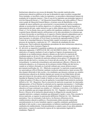 Instituciones educativas con exceso de demanda. Para conceder matrícula enlas
instituciones educativas públicas en las que la demanda de cupos excediere sucapacidad
física instalada, se inscribirá a todos los aspirantes y se procederá a determinarel número de
aceptados de la siguiente manera:1. Para el caso de los aspirantes que pretendan ingresar al
nivel de Educación Inicial y 1.º de Educación General Básica, por sorteo público;2. Para el
octavo grado de Educación General Básica y el primer curso de Bachillerato, en las
ciudades de mayor población, por sectorización y reconocimiento de méritos académicos;
además se reconocerán los méritos deportivos y/o culturales cuando fueren logrados en
representación del país, según instructivos que se debe elaborar para el efecto en el Nivel
Zonal; y,3. En los demás casos, previo análisis del expediente académico, se debe estimular
a quienes hayan obtenido mejores calificaciones en los años precedentes.Los alumnos que
no fueren favorecidos se inscribirán en el respectivo Distrito educativo,dependencia que se
encargará de ubicarlos en los establecimientos oficiales que dispongande cupos y que, si
fuere necesario, le solicitará, al Nivel Zonal, la creación de cuposadicionales.El Nivel
Central de la Autoridad Educativa Nacional debe expedir la normativa que definalos
procesos de inscripción y matrícula.Art. 157.- Admisión de estudiantes de otras
instituciones. Para la admisión deestudiantes procedentes de otras instituciones educativas,
a un año que no fuere el primero Página 41
42. del nivel, se requerirá el expediente académico de conformidad con lo señalado en
elpresente reglamento. CAPÍTULO III. DE LAS MATRÍCULASArt. 158.- Matrícula. La
matrícula es el registro mediante el cual se legaliza el ingreso yla permanencia del
estudiante en un establecimiento educativo durante un año lectivo.La matrícula del
estudiante puede ser de tres (3) tipos: ordinaria, extraordinaria yexcepcional.Art. 159.-
Matrícula ordinaria. El período de matrícula ordinaria inicia quince (15) díasantes del
primer día del año lectivo y termina con el inicio del año escolar.Art. 160.- Matrícula
extraordinaria. La matrícula extraordinaria será autorizada por elRector o Director de la
institución educativa, en el transcurso de los primeros treinta (30)días del año lectivo,
cuando no se hubiere efectuado en el período ordinario por causas defuerza mayor
previamente justificadas.Art. 161.- Matrícula excepcional. La matrícula excepcional debe
ser autorizada por elNivel Distrital, mediante resolución administrativa, hasta noventa (90)
días después deiniciado el año escolar, a los estudiantes que desearen continuar sus estudios
eninstituciones educativas de distinto régimen por razones de movilidad dentro del país
oque provinieren de otros países, previo cumplimiento del procedimiento respectivo en
launidad de Régimen Escolar.Cuando el trámite no fuere resuelto por el Nivel Distrital, en
el plazo de quince (15) días,o en caso de apelación, la autoridad Zonal emitirá la resolución
definitiva.Art. 162.- Requisitos. Para la concesión de matrícula excepcional, los interesados
debenpresentar, al Nivel Distrital, la solicitud con los siguientes documentos:1. Certificados
de matrícula y promoción de los años de estudio realizados;2. Aceptación de la institución
educativa en la que continuará sus estudios; y,3. Informes y convenios, si los hubiere, en el
caso de estudiantes que provengan delexterior.Art. 163.- Segunda y tercera matrícula. El
Rector o Director de la institución educativatiene la obligación de conceder hasta la
segunda matrícula a cualquier estudiante que debarepetir el grado o curso. Para conceder la
tercera matrícula, se requiere la autorización delDirector Distrital.Art. 164.- Matrícula
automática. Una vez terminado el año lectivo, los Rectores oDirectores de los
establecimientos educativos públicos y fiscomisionales deben proceder amatricular
automáticamente en el curso inmediato superior a aquellos estudiantes quehubieren
aprobado el año escolar y cuyos representantes no hubieren manifestado su deseoexpreso de
cambiarlos de establecimiento. Este procedimiento es optativo para el caso delos planteles
particulares y requiere la autorización expresa de los representantes legalesde los
estudiantes. Página 42
 