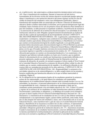 43. CAPÍTULO IV. DE LOS PASES A OTRAS INSTITUCIONES EDUCATIVASArt.
165.- Pase o transferencia de estudiantes. Durante el transcurso del año lectivo,
losestudiantes de los diversos niveles del sistema educativo escolarizado pueden optar por
elpase o transferencia a otra institución educativa del mismo régimen escolar.En caso de
cambio de domicilio del estudiante u otros casos debidamente justificados, elpase o
transferencia del estudiante debe ser autorizado por el Rector o Director de lainstitución
educativa donde se hallare matriculado el solicitante, previa petición delrepresente legal del
estudiante, hasta el término de los seis (6) primeros meses del añolectivo.Para formalizar el
pase del estudiante, se debe presentar el expediente académico, lacertificación de asistencia
y la autorización de admisión de la institución educativareceptora. Las autoridades de las
instituciones educativas están obligadas a proporcionaresta documentación en el plazo de
ocho (8) días a partir de la presentación de lacorrespondiente solicitud. CAPÍTULO V.
DEL RECONOCIMIENTO DE ESTUDIOSArt. 166.- Legalización y apostillamiento. Los
ecuatorianos o extranjeros, cualquiera seasu condición de movilidad humana, que hayan
realizado estudios equivalentes aEducación General Básica y/o Bachillerato en el exterior
que cuenten con documentaciónoriginal de estudios legalizado o con apostilla pueden
presentar dichos documentos para elreconocimiento legal en el Nivel Distrital.Las personas
que hayan realizado estudios equivalentes a Educación General Básica y/oBachillerato en
países con los que el Ecuador mantiene convenios de reconocimiento detítulos no
necesitarán legalizar ni apostillar su documentación de estudios.Art. 167.- Exámenes de
ubicación para quienes no cuenten con documentacióneducativa. Los ecuatorianos y los
extranjeros que hubieren realizado estudios en el país oen el exterior, que no pudieren
obtener la documentación de sus estudios por lassituaciones excepcionales definidas en el
presente reglamento, pueden acceder al SistemaNacional de Educación a través de
exámenes de ubicación, de acuerdo a la normativa quepara el efecto expida el Nivel Central
de la Autoridad Educativa Nacional.Los exámenes de ubicación deben validar los años de
estudios que no cuenten condocumentación de respaldo, y la calificación obtenida en este
examen debe ser asentadacomo promedio de los años anteriores. CAPÍTULO VI. DE LA
ASISTENCIA DE LOS ESTUDIANTESArt. 168.- Responsabilidad. La asistencia a las
actividades educativas es de carácterobligatorio y se debe cumplir dentro de las jornadas y
horarios establecidos por lainstitución educativa en la que se hallare matriculado el
estudiante. Página 43
44. Es obligación de los representantes legales de los estudiantes garantizar la asistencia
aclases de sus representados, y de igual manera los estudiantes son responsables
depermanecer en el establecimiento educativo durante toda la jornada escolar.A su vez, las
autoridades, los docentes y el personal administrativo de las institucioneseducativas tienen
la responsabilidad de crear y mantener las condiciones apropiadas a finde que los
estudiantes asistan puntualmente a las actividades educativas.Art. 169.- Control. El control
y registro de la asistencia de los estudiantes en todas lasinstituciones educativas públicas,
fiscomisionales y particulares es obligatorio, y se debehacer de acuerdo con la normativa
que para el efecto expida el Nivel Central de laAutoridad Educativa Nacional.Art. 170.-
Inasistencia. La inasistencia de los estudiantes de uno (1) o dos (2) días debeser notificada
inmediatamente a sus representantes legales, quienes deben justificarla, amás tardar, hasta
dos (2) días después del retorno del estudiante a clases, ante el docentede aula en el caso de
Educación Inicial, y ante el profesor tutor o guía de curso en el casode Educación General
Básica y Bachillerato.Si la inasistencia excediere dos (2) días continuos, el representante
legal del estudiantedeberá justificarla, con la documentación respectiva, ante la máxima
autoridad o elInspector general de la institución educativa.Art. 171.- Inasistencia recurrente.
Cuando la inasistencia de un estudiante fuererecurrente y estuviere debidamente justificada,
la máxima autoridad de la institucióneducativa solicitará la aplicación de las medidas
previstas en la normativa expedida por elNivel Central de la Autoridad Educativa Nacional,
 