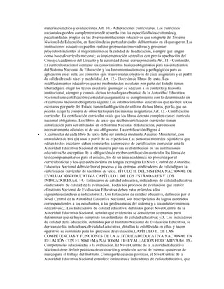 materialdidáctico y evaluaciones.Art. 10.- Adaptaciones curriculares. Los currículos
nacionales pueden complementarsede acuerdo con las especificidades culturales y
peculiaridades propias de las diversasinstituciones educativas que son parte del Sistema
Nacional de Educación, en función delas particularidades del territorio en el que operan.Las
instituciones educativas pueden realizar propuestas innovadoras y presentar
proyectostendientes al mejoramiento de la calidad de la educación, siempre que tengan
como base elcurrículo nacional; su implementación se realiza con previa aprobación del
ConsejoAcadémico del Circuito y la autoridad Zonal correspondiente.Art. 11.- Contenido.
El currículo nacional contiene los conocimientos básicosobligatorios para los estudiantes
del Sistema Nacional de Educación y los lineamientostécnicos y pedagógicos para su
aplicación en el aula, así como los ejes transversales,objetivos de cada asignatura y el perfil
de salida de cada nivel y modalidad.Art. 12.- Elección de libros de texto. Los
establecimientos educativos que no recibentextos escolares por parte del Estado tienen
libertad para elegir los textos escolares quemejor se adecuen a su contexto y filosofía
institucional, siempre y cuando dichos textoshayan obtenido de la Autoridad Educativa
Nacional una certificación curricular quegarantiza su cumplimiento con lo determinado en
el currículo nacional obligatorio vigente.Los establecimientos educativos que reciben textos
escolares por parte del Estado tienen laobligación de utilizar dichos libros, por lo que no
podrán exigir la compra de otros textospara las mismas asignaturas.Art. 13.- Certificación
curricular. La certificación curricular avala que los libros detexto cumplen con el currículo
nacional obligatorio. Los libros de texto que recibencertificación curricular tienen
autorización para ser utilizados en el Sistema Nacional deEducación, pero no son
necesariamente oficiales ni de uso obligatorio. La certificación Página 4
5. curricular de cada libro de texto debe ser emitida mediante Acuerdo Ministerial, con
unavalidez de tres (3) años a partir de su expedición.Las personas naturales o jurídicas que
editan textos escolares deben someterlos a unproceso de certificación curricular ante la
Autoridad Educativa Nacional de manera previaa su distribución en las instituciones
educativas.Se exceptúan de la obligación de recibir certificación curricular los libros de
textocomplementarios para el estudio, los de un área académica no prescrita por el
currículooficial y los que estén escritos en lengua extranjera.El Nivel Central de Autoridad
Educativa Nacional debe definir el proceso y los criterios eindicadores de calidad para la
certificación curricular de los libros de texto. TÍTULO II. DEL SISTEMA NACIONAL DE
EVALUACIÓN EDUCATIVA CAPÍTULO I. DE LOS ESTÁNDARES Y LOS
INDICADORESArt. 14.- Estándares de calidad educativa, indicadores de calidad educativa
eindicadores de calidad de la evaluación. Todos los procesos de evaluación que realice
elInstituto Nacional de Evaluación Educativa deben estar referidos a los
siguientesestándares e indicadores:1. Los Estándares de calidad educativa, definidos por el
Nivel Central de la Autoridad Educativa Nacional, son descripciones de logros esperados
correspondientes a los estudiantes, a los profesionales del sistema y a los establecimientos
educativos;2. Los Indicadores de calidad educativa, definidos por el Nivel Central de la
Autoridad Educativa Nacional, señalan qué evidencias se consideran aceptables para
determinar que se hayan cumplido los estándares de calidad educativa; y,3. Los Indicadores
de calidad de la educación, definidos por el Instituto Nacional de Evaluación Educativa, se
derivan de los indicadores de calidad educativa, detallan lo establecido en ellos y hacen
operativo su contenido para los procesos de evaluación.CAPÍTULO II. DE LAS
COMPETENCIAS Y FUNCIONES DE LA AUTORIDADEDUCATIVA NACIONAL EN
RELACIÓN CON EL SISTEMA NACIONAL DE EVALUACIÓN EDUCATIVAArt. 15.-
Competencias relacionadas a la evaluación. El Nivel Central de la AutoridadEducativa
Nacional debe definir políticas de evaluación y rendición social de cuentas quesirvan de
marco para el trabajo del Instituto. Como parte de estas políticas, el NivelCentral de la
Autoridad Educativa Nacional establece estándares e indicadores de calidadeducativa, que
 